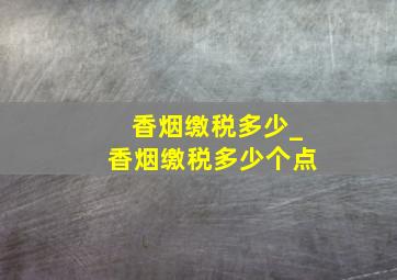 香烟缴税多少_香烟缴税多少个点