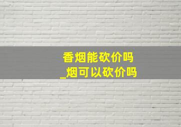 香烟能砍价吗_烟可以砍价吗