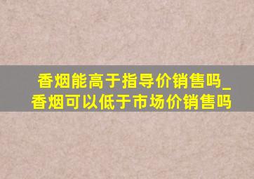 香烟能高于指导价销售吗_香烟可以低于市场价销售吗