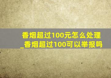 香烟超过100元怎么处理_香烟超过100可以举报吗