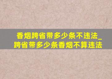 香烟跨省带多少条不违法_跨省带多少条香烟不算违法