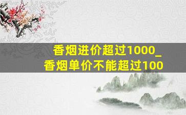 香烟进价超过1000_香烟单价不能超过100