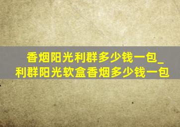 香烟阳光利群多少钱一包_利群阳光软盒香烟多少钱一包