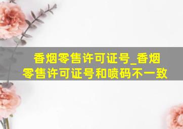 香烟零售许可证号_香烟零售许可证号和喷码不一致