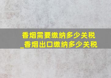 香烟需要缴纳多少关税_香烟出口缴纳多少关税