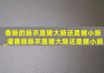 香肠的肠衣是猪大肠还是猪小肠_灌香肠肠衣是猪大肠还是猪小肠