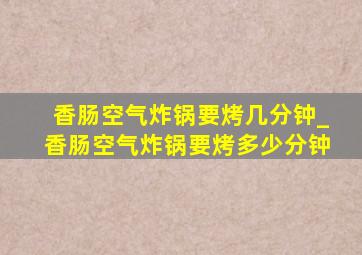 香肠空气炸锅要烤几分钟_香肠空气炸锅要烤多少分钟