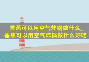 香蕉可以用空气炸锅做什么_香蕉可以用空气炸锅做什么好吃