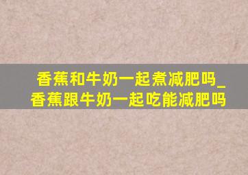 香蕉和牛奶一起煮减肥吗_香蕉跟牛奶一起吃能减肥吗