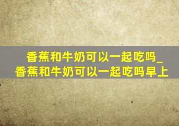 香蕉和牛奶可以一起吃吗_香蕉和牛奶可以一起吃吗早上