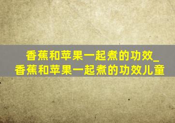 香蕉和苹果一起煮的功效_香蕉和苹果一起煮的功效儿童