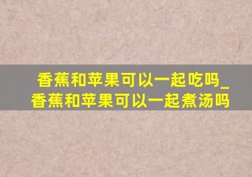 香蕉和苹果可以一起吃吗_香蕉和苹果可以一起煮汤吗