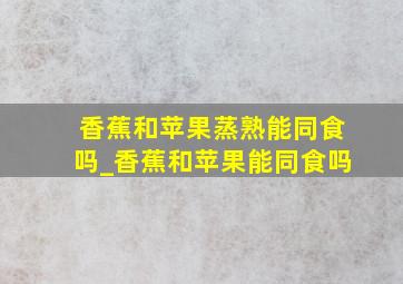 香蕉和苹果蒸熟能同食吗_香蕉和苹果能同食吗