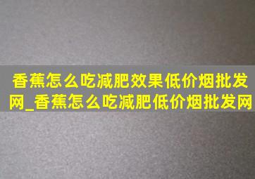 香蕉怎么吃减肥效果(低价烟批发网)_香蕉怎么吃减肥(低价烟批发网)