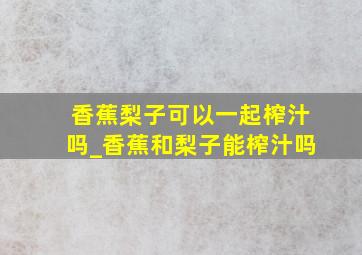 香蕉梨子可以一起榨汁吗_香蕉和梨子能榨汁吗