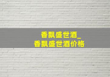 香飘盛世酒_香飘盛世酒价格