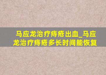 马应龙治疗痔疮出血_马应龙治疗痔疮多长时间能恢复