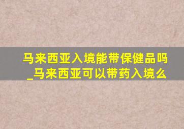 马来西亚入境能带保健品吗_马来西亚可以带药入境么