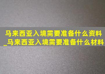 马来西亚入境需要准备什么资料_马来西亚入境需要准备什么材料