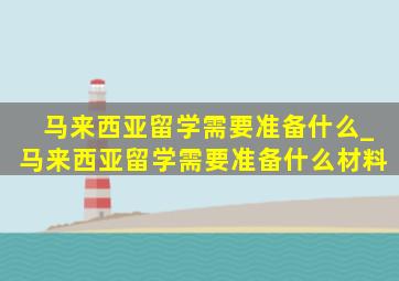 马来西亚留学需要准备什么_马来西亚留学需要准备什么材料