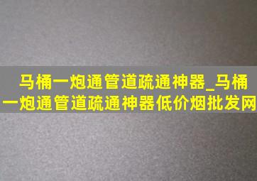 马桶一炮通管道疏通神器_马桶一炮通管道疏通神器(低价烟批发网)