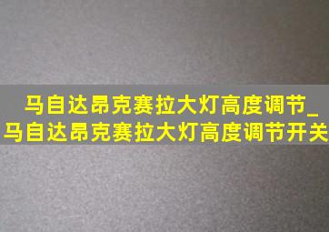 马自达昂克赛拉大灯高度调节_马自达昂克赛拉大灯高度调节开关