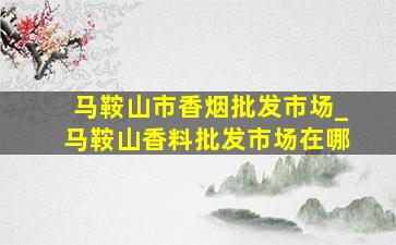 马鞍山市香烟批发市场_马鞍山香料批发市场在哪