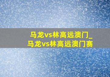 马龙vs林高远澳门_马龙vs林高远澳门赛