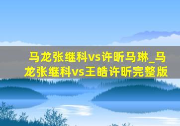 马龙张继科vs许昕马琳_马龙张继科vs王皓许昕完整版