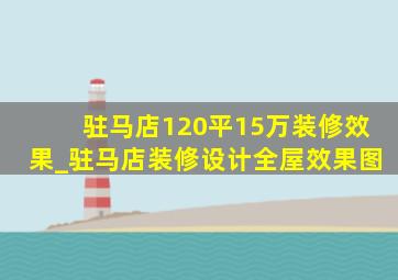 驻马店120平15万装修效果_驻马店装修设计全屋效果图