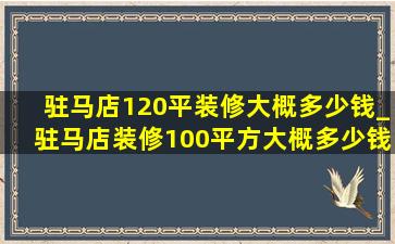 驻马店120平装修大概多少钱_驻马店装修100平方大概多少钱