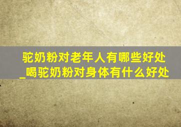 驼奶粉对老年人有哪些好处_喝驼奶粉对身体有什么好处