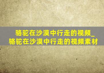 骆驼在沙漠中行走的视频_骆驼在沙漠中行走的视频素材