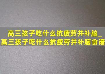 高三孩子吃什么抗疲劳并补脑_高三孩子吃什么抗疲劳并补脑食谱