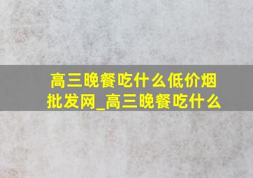 高三晚餐吃什么(低价烟批发网)_高三晚餐吃什么