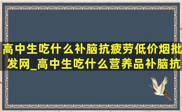 高中生吃什么补脑抗疲劳(低价烟批发网)_高中生吃什么营养品补脑抗疲劳