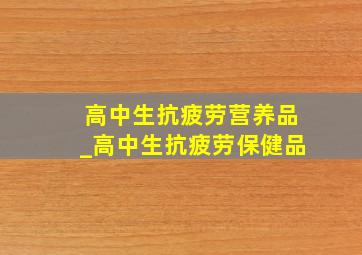 高中生抗疲劳营养品_高中生抗疲劳保健品