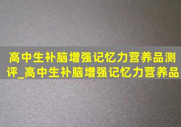 高中生补脑增强记忆力营养品测评_高中生补脑增强记忆力营养品