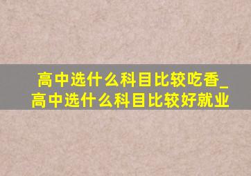 高中选什么科目比较吃香_高中选什么科目比较好就业