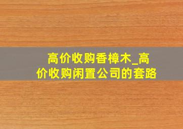 高价收购香樟木_高价收购闲置公司的套路