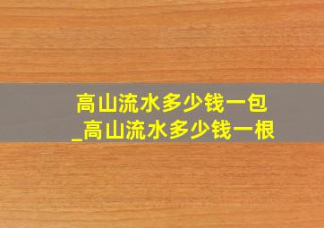 高山流水多少钱一包_高山流水多少钱一根