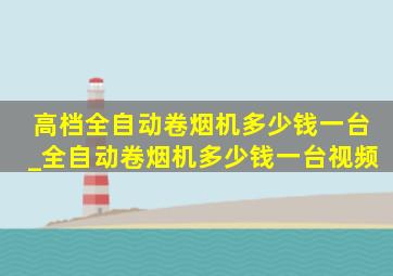 高档全自动卷烟机多少钱一台_全自动卷烟机多少钱一台视频