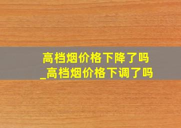 高档烟价格下降了吗_高档烟价格下调了吗