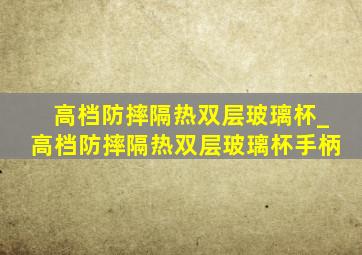 高档防摔隔热双层玻璃杯_高档防摔隔热双层玻璃杯手柄