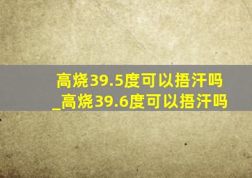 高烧39.5度可以捂汗吗_高烧39.6度可以捂汗吗