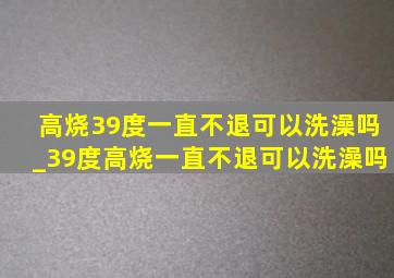 高烧39度一直不退可以洗澡吗_39度高烧一直不退可以洗澡吗