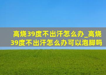 高烧39度不出汗怎么办_高烧39度不出汗怎么办可以泡脚吗