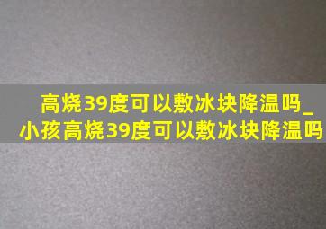 高烧39度可以敷冰块降温吗_小孩高烧39度可以敷冰块降温吗