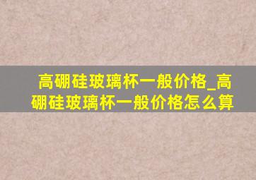 高硼硅玻璃杯一般价格_高硼硅玻璃杯一般价格怎么算