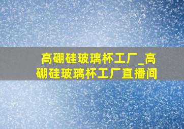 高硼硅玻璃杯工厂_高硼硅玻璃杯工厂直播间